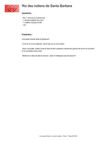 Riz des indiens de Santa Barbara
Ingredients :

- Riz: 1 verre pour 2 personnes
 - 1 grosse poignée de cumin
 - 1 cuillère à soupe d’huile
 - sel.




Preparation :

Une petite recette facile et goûteuse !

Cuire le riz à son habitude ; dans l’eau ou au rice cooker.

 Dans une poêle, mettre l’huile et faire revenir quelques instants les graines de cumin en tournant
et en surveillant sans arrêt.

Mettre le riz dans le plat de service ; saler et mélanger avec les épices !!




                        La cuisine d'Annie - Livre de recettes - Tome 1 - Page 397/570
 