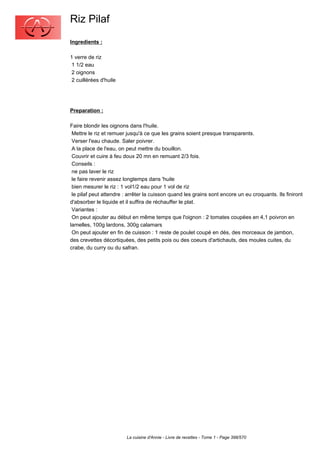 Riz Pilaf
Ingredients :

1 verre de riz
 1 1/2 eau
 2 oignons
 2 cuillérées d'huile




Preparation :

Faire blondir les oignons dans l'huile.
 Mettre le riz et remuer jusqu'à ce que les grains soient presque transparents.
 Verser l'eau chaude. Saler poivrer.
 A la place de l'eau, on peut mettre du bouillon.
 Couvrir et cuire à feu doux 20 mn en remuant 2/3 fois.
 Conseils :
 ne pas laver le riz
 le faire revenir assez longtemps dans 'huile
 bien mesurer le riz : 1 vol1/2 eau pour 1 vol de riz
 le pilaf peut attendre : arrêter la cuisson quand les grains sont encore un eu croquants. Ils finiront
d'absorber le liquide et il suffira de réchauffer le plat.
 Variantes :
 On peut ajouter au début en même temps que l'oignon : 2 tomates coupées en 4,1 poivron en
lamelles, 100g lardons, 300g calamars
 On peut ajouter en fin de cuisson : 1 reste de poulet coupé en dés, des morceaux de jambon,
des crevettes décortiquées, des petits pois ou des coeurs d'artichauts, des moules cuites, du
crabe, du curry ou du safran.




                         La cuisine d'Annie - Livre de recettes - Tome 1 - Page 398/570
 