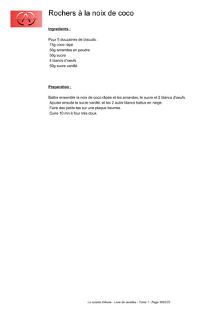 Rochers à la noix de coco
Ingredients :

Pour 5 douzaines de biscuits :
75g coco râpé
50g amandes en poudre
50g sucre
4 blancs d'oeufs
50g sucre vanillé




Preparation :

Battre ensemble la noix de coco râpée et les amandes, le sucre et 2 blancs d'oeufs.
Ajouter ensuite le sucre vanillé, et les 2 autre blancs battus en neige.
Faire des petits tas sur une plaque beurrée.
Cuire 10 mn à four très doux.




                       La cuisine d'Annie - Livre de recettes - Tome 1 - Page 399/570
 