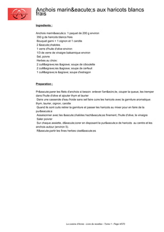 Anchois marin&eacute;s aux haricots blancs
frais
Ingredients :

Anchois marin&eacute;s: 1 paquet de 200 g environ
350 g de haricots blancs frais
Bouquet garni + 1 oignon et 1 carotte
2 &eacute;chalotes
1 verre d'huile d'olive environ
1/3 de verre de vinaigre balsamique environ
Sel, poivre
Herbes au choix:
2 cuill&egrave;res &agrave; soupe de ciboulette
2 cuill&egrave;res &agrave; soupe de cerfeuil
1 cuill&egrave;re &agrave; soupe d'estragon



Preparation :

Pr&eacute;parer les filets d'anchois si besoin: enlever l'arr&ecirc;te, couper la queue, les tremper
dans l'huile d'olive et ajouter thym et laurier
 Dans une casserole d'eau froide sans sel faire cuire les haricots avec la garniture aromatique:
thym, laurier, oignon, carotte
 Quand ils sont cuits retirer la garniture et passer les haricots au mixer pour en faire de la
pur&eacute;e
 Assaisonner avec les &eacute;chalotes hach&eacute;es finement, l'huile d'olive, le vinaigre
 Saler poivrer
 Sur chaque assiette, d&eacute;corer en disposant la pur&eacute;e de haricots au centre et les
anchois autour (environ 5).
 R&eacute;partir les fines herbes cisel&eacute;es




                         La cuisine d'Annie - Livre de recettes - Tome 1 - Page 4/570
 