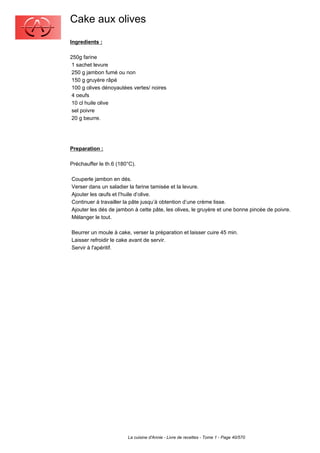 Cake aux olives
Ingredients :

250g farine
 1 sachet levure
 250 g jambon fumé ou non
 150 g gruyère râpé
 100 g olives dénoyautées vertes/ noires
 4 oeufs
 10 cl huile olive
 sel poivre
 20 g beurre.




Preparation :

Préchauffer le th.6 (180°C).

Couperle jambon en dés.
Verser dans un saladier la farine tamisée et la levure.
Ajouter les œufs et l’huile d’olive.
Continuer à travailler la pâte jusqu’à obtention d’une crème lisse.
Ajouter les dés de jambon à cette pâte, les olives, le gruyère et une bonne pincée de poivre.
Mélanger le tout.

Beurrer un moule à cake, verser la préparation et laisser cuire 45 min.
Laisser refroidir le cake avant de servir.
Servir à l'apéritif.




                        La cuisine d'Annie - Livre de recettes - Tome 1 - Page 40/570
 
