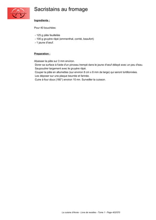 Sacristains au fromage
Ingredients :

Pour 40 bouchées:

- 125 g pâte feuilletée
- 100 g gruyère râpé (emmenthal, comté, beaufort)
- 1 jaune d'oeuf.



Preparation :

Abaisser la pâte sur 3 mm environ.
Dorer sa surface à l'aide d'un pinceau trempé dans le jaune d'oeuf délayé avec un peu d'eau.
Saupoudrer largement avec le gruyère râpé.
Couper la pâte en allumettes (sur environ 8 cm x 8 mm de large) qui seront tortillonnées.
Les déposer sur une plaque beurrée et farinée.
Cuire à four doux (180°) environ 10 mn. Surveiller la cuisson.




                       La cuisine d'Annie - Livre de recettes - Tome 1 - Page 402/570
 