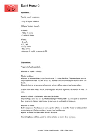 Saint Honoré
Ingredients :

Recette pour 6 personnes:

300 g de %pâte sablée%

300g de %pâte à choux%

Caramel:
- 100 g de sucre
- 1 cuillérée d'eau

Crème:
- 3 oeufs
- 1/2 l lait
- 100 g sucre
- 50 g farine
- essence de vanille ou sucre vanillé.




Preparation :

Préparer la %pâte sablée%.

Préparer la %pâte à choux%.

 Monter le gâteau:
 Abaisser la pâte sablée en forme de disque de 25 cm de diamètre. Poser ce disque sur une
plaque de four beurrée. Mouiller le tour et y déposer une couronne de pâte à choux avec une
douille.
 Piquer le fond de tarte avec une fourchette et cuire à four assez chaud en surveillant.

 Avec le reste de la pâte à choux, faire des petits choux de la grosseur d'une noix de pâte. Les
cuire.

 Faire un caramel à peine blond avec le sucre et l'eau.
 Piquer chaque chou aur une fourchette et tremper RAPIDEMENT la partie plate et le sommet
dans le caramel et poser les chou sur la couronne, la partie plate en dessous.

 Préparer la crème:
 Battre les jaunes d'oeufs avec le sucre, ajouter la farine et la vanille. Verser le lait bouilant en
remuant vivement. Faire prendre en remuant sur feu très doux.
 Ajouter le blancs battus en neige ferme à la crème.

Quand le gâteau est froid, verser la crème refroidie au centre de la couronne.




                         La cuisine d'Annie - Livre de recettes - Tome 1 - Page 403/570
 