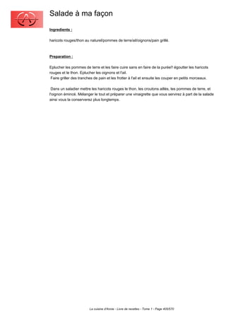 Salade à ma façon
Ingredients :

haricots rouges/thon au naturel/pommes de terre/ail/oignons/pain grillé.



Preparation :

Eplucher les pommes de terre et les faire cuire sans en faire de la purée!! égoutter les haricots
rouges et le thon. Eplucher les oignons et l'ail.
 Faire griller des tranches de pain et les frotter à l'ail et ensuite les couper en petits morceaux.

 Dans un saladier mettre les haricots rouges le thon, les croutons aillés, les pommes de terre, et
l'oignon émincé. Mélanger le tout et préparer une vinaigrette que vous servirez à part de la salade
ainsi vous la conserverez plus longtemps.




                         La cuisine d'Annie - Livre de recettes - Tome 1 - Page 405/570
 