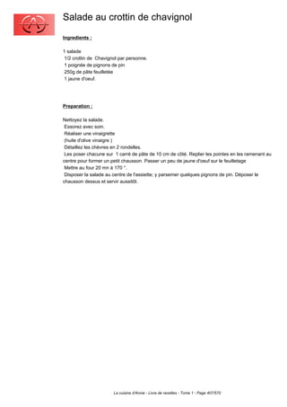 Salade au crottin de chavignol
Ingredients :

1 salade
 1/2 crottin de Chavignol par personne.
 1 poignée de pignons de pin
 250g de pâte feuilletée
 1 jaune d'oeuf.




Preparation :

Nettoyez la salade.
 Essorez avec soin.
 Réaliser une vinaigrette
 (huile d'olive vinaigre )
 Détaillez les chèvres en 2 rondelles.
 Les poser chacune sur 1 carré de pâte de 10 cm de côté. Replier les pointes en les ramenant au
centre pour former un petit chausson. Passer un peu de jaune d'oeuf sur le feuilletage
 Mettre au four 20 mn à 170 °.
 Disposer la salade au centre de l'assiette; y parsemer quelques pignons de pin. Déposer le
chausson dessus et servir aussitôt.




                       La cuisine d'Annie - Livre de recettes - Tome 1 - Page 407/570
 