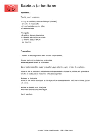 Salade au jambon italien
Ingredients :

Recette pour 4 personnes:

- 300 g de pissenlit ou salade mélangée (mesclun)
- 2 boules de mozzarella
- 4 tranches de jambon cru italien
- 2 belles tomates

Vinaigrette:
- 2 cuillères à soupe de vinaigre
- 3 cuillères à soupe d'huile d'olive
- 2 cuillères à soupe d'huile
- sel et poivre.




Preparation :

Laver les feuilles de pissenlit et les essorer soigneusement.

Couper les tranches de jambon en lamelles.
Faire des petites boules de mozzarella.

Laver les tomates et les couper en quartiers, puis retirer les pépins et le jus de végétation.

 Dans un plat de service ou directement dans des assiettes, disposer le pissenlit, les quartiers de
tomates et les boules de mozzarella entourées de jambon.

 Préparer la vinaigrette:
 Dans un bol, verser le vinaigre, et peu à peu l'huile en filet en battant avec une fouchette.Ajouter
sel, poivre.

Arroser le pissenlit de la vinaigrette.
Présenter le reste dans un bol à part.

Servir bien frais.




                         La cuisine d'Annie - Livre de recettes - Tome 1 - Page 408/570
 