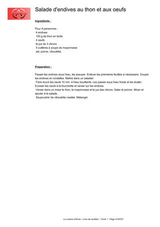 Salade d'endives au thon et aux oeufs
Ingredients :

Pour 4 personnes :
4 endives
150 g de thon en boîte
4 oeufs
le jus de 3 citrons
5 cuillères à soupe de mayonnaise
sel, poivre, ciboulette.




Preparation :

Passer les endives sous l'eau, les essuyer. Enlever les premières feuilles si nécessaire. Couper
les endives en rondelles. Mettre dans un saladier.
 Faire durcir les oeufs 10 min. à l'eau bouillante. Les passer sous l'eau froide et les écaler.
Ecraser les oeufs à la fourchette et verser sur les endives.
 Verser dans un mixer le thon, la mayonnaise et le jus des citrons. Saler et poivrer. Mixer et
ajouter à la salade.
 Saupoudrer de ciboulette ciselée. Mélanger.




                       La cuisine d'Annie - Livre de recettes - Tome 1 - Page 410/570
 