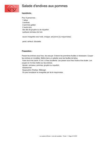 Salade d'endives aux pommes
Ingredients :

Pour 4 personnes :
1 laitue
3 endives
2 pommes golden
2 oeufs durs
des dés de gruyère ou de roquefort
quelques cerneaux de noix

sauce vinaigrette avec huile, vinaigre, sel poivre (ou mayonnaise)

persil, cerfeuil, ciboulette.




Preparation :

Passer les endives sous l'eau, les essuyer. Enlever les premières feuilles si nécessaire. Couper
les endives en rondelles. Mettre dans un saladier avec les feuilles de laitue.
 Faire durcir les oeufs 10 min. à l'eau bouillante. Les passer sous l'eau froide et les écaler. Les
couper en 4 et les mettre sur les endives.
 Ajouter, cerneaux, pommes, gruyère ou roquefort.
 Assaisonner.
 Saupoudrer d'herbes. Mélanger.
 On peut remplacer la vinaigrette par de la mayonnaise.




                          La cuisine d'Annie - Livre de recettes - Tome 1 - Page 411/570
 