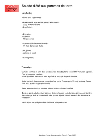 Salade d'été aux pommes de terre
Ingredients :

Recette pour 4 personnes:

- 4 pommes de terre (variété qui tient à la cuisson)
- 200 g de haricots verts
- 2 oeufs durs



- 2 tomates
- 1 poivron
- 1/2 concombre

- 1 grosse boite de thon au naturel
- 4/5 filets d'anchois à l'huile

- sel, poivre
- qq brins de persil

- %vinaigrette%.




Preparation :

Cuire les pommes de terre dans une casserole d'eau bouillante pendant 1/2 h environ. Egoutter.
Peler et couper en tranches.
Cuire également les haricots verts. Egoutter et recouper en petits tronçons.

 Cuire les oeufs durs dans une casserole d'eau froide. Cuire environ 10 mn à feu doux. Passer
sous l'eau, écaler, couper en quartiers.

Laver, essuyer et couper tomates, poivron et concombre en tranches.

 Dans un grand saladier, réunir pommes de terre, haricots verts, tomates, poivrons, concombre.
Bien mélanger avec le thon émietté, saler, poivrer. Ajouter dessus les oeufs, les anchois et le
persil ciselé.

Servir à part une vinaigrette avec moutarde, vinaigre et huile.




                       La cuisine d'Annie - Livre de recettes - Tome 1 - Page 412/570
 
