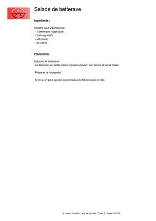 Salade de betterave
Ingredients :

Recette pour 2 personnes:
- 1 berrerave rouge cuite
- %vinaigrette%
- sel poivre
- ail, persil.



Preparation :

Eplucher la beterrave.
La découper en petits cubes réguliers.Ajouter, sel, poivre et persil ciselé.

Préparer la vinaigrette.

Si on a, on peut ajouter qq morceaux de féta coupée en dés.




                           La cuisine d'Annie - Livre de recettes - Tome 1 - Page 413/570
 