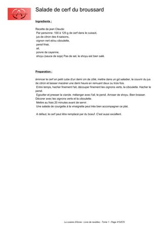 Salade de cerf du broussard
Ingredients :

Recette de jean Claude:
Par personne :100 à 125 g de cerf dans le cuissot,
jus de citron des 4-saisons,
oignon vert et/ou ciboulette,
persil frisé,
ail,
poivre de cayenne,
shoyu (sauce de soja) Pas de sel, le shoyu est bien salé.




Preparation :

émincer le cerf en petit cube d'un demi cm de côté, mettre dans un gd saladier, le couvrir du jus
de citron et laisser macérer une demi heure en remuant deux ou trois fois.
 Entre temps, hacher finement l'ail, découper finement les oignons verts, la ciboulette. Hacher le
persil.
 Egoutter et presser la viande. mélanger avec l'ail, le persil. Arroser de shoyu. Bien brasser.
Décorer avec les oignons verts et la ciboulette.
 Mettre au frais 20 minutes avant de servir.
 Une salade de courgette à la vinaigrette peut très bien accompagner ce plat.

A défaut, le cerf peut être remplacé par du boeuf. C'est aussi excellent.




                        La cuisine d'Annie - Livre de recettes - Tome 1 - Page 415/570
 