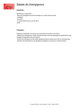 Salade de champignons
Ingredients :

Recette pour 4 personnes
600 g de champignons de Paris bien blancs ou rosés mais tous frais!
vinaigrette
sel, poivre
ou crème fraîche avec un jus de citron
persil.




Preparation :

Préparer la vinaigrette ou la sauce avec huile et le jus de citron ou la crème.
 Préparer les champignons; couper la partie terreuse; Laver les champignons rapidement à l'eau
vinaigée; les égoutter et bien les essuyer.
 Emincer les chamignons et les mettre rapidement dans la sauce pour qu'ils ne noircissent pas.
 Parsemer de persil haché ou de ciboulette et mélanger à nouveau au moment de servir.




                       La cuisine d'Annie - Livre de recettes - Tome 1 - Page 416/570
 
