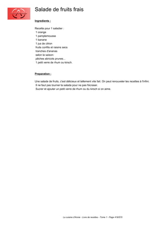 Salade de fruits frais
Ingredients :

Recette pour 1 saladier :
1 orange
1 pamplemousse
1 banane
1 jus de citron
fruits confits et raisins secs
tranches d'ananas
selon la saison:
pêches abricots prunes...
1 petit verre de rhum ou kirsch.



Preparation :

Une salade de fruits, c'est délicieux et tellement vite fait. On peut renouveler les recettes à l'infini.
Il ne faut pas tourner la salade pour ne pas l'écraser.
Sucrer et ajouter un petit verre de rhum ou du kirsch si on aime.




                         La cuisine d'Annie - Livre de recettes - Tome 1 - Page 418/570
 