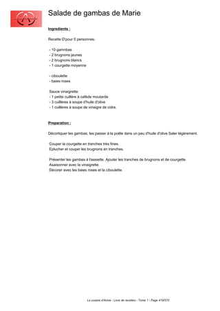 Salade de gambas de Marie
Ingredients :

Recette D'pour 5 personnes:

- 10 gamnbas
- 2 brugnons jaunes
- 2 brugnons blancs
- 1 courgette moyenne

- ciboulette
- baies roses

Sauce vinaigrette:
- 1 petite cuillère à caféde moutarde
- 3 cuillères à soupe d'huile d'olive
- 1 cuillères à soupe de vinaigre de cidre.



Preparation :

Décortiquer les gambas; les passer à la poêle dans un peu d'huile d'olive.Saler légèrement.

Couper la courgette en tranches très fines.
Eplucher et couper les brugnons en tranches.

Présenter les gambas à l'assiette. Ajouter les tranches de brugnons et de courgette.
Asaisonner avec la vinaigrette.
Décorer avec les baies roses et la ciboulette.




                        La cuisine d'Annie - Livre de recettes - Tome 1 - Page 419/570
 