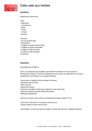 Cake salé aux herbes
Ingredients :

Recette pour 8 personnes:

Pâte :
2 00g farine
1 sachet levure
3oeufs
1 dl lait
1 dl huile
sel poivre

Garniture :
1oo g de gruyère râpé
100 g lardons
2 cuillères à soupe de persil haché
2 cuillères à soupe de ciboulette
2 cuillères à café de menthe
2 cuillères à café d'estragon
20 g beurre.




Preparation :

Préchauffez le th.6 (200°C).

 Dans une casserole d'eau bouillante, faire blanchir les lardons 5 mn à la reprise du
frémissement. Egoutter. Puis les faire légèrement revenir dans une poêle sèche en remuant
régulièrement; Les réserver sur un papier absorbant.

Verser dans un saladier la farine tamisée et la levure.
Ajouter les œufs et l’huile.
Saler et poivrer.
Ajouter le lait chaud
Continuer à travailler la pâte jusqu’à obtention d’une crème lisse.
Ajoutez les herbes, le gruyère râpé et les lardons.
Mélangez délicatement.

Beurrez un moule à cake, versez-y la préparation et laissez reposer 15 mn.

Cuire 45 min. Démouler 10 mn après la sortie du four.
Laissez refroidir le cake avant de servir.

Accompagne : les pommes de terre sautées, limande, daurade truite, côtelettes d'agneau.




                        La cuisine d'Annie - Livre de recettes - Tome 1 - Page 42/570
 