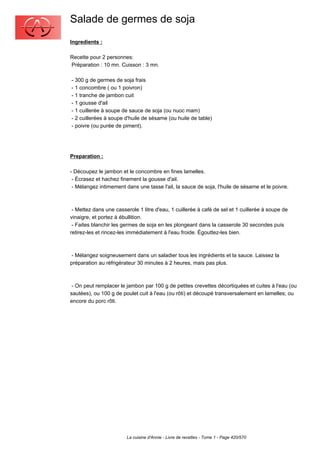 Salade de germes de soja
Ingredients :

Recette pour 2 personnes:
Préparation : 10 mn. Cuisson : 3 mn.

- 300 g de germes de soja frais
- 1 concombre ( ou 1 poivron)
- 1 tranche de jambon cuit
- 1 gousse d'ail
- 1 cuillerée à soupe de sauce de soja (ou nuoc mam)
- 2 cuillerées à soupe d'huile de sésame (ou huile de table)
- poivre (ou purée de piment).




Preparation :

- Découpez le jambon et le concombre en fines lamelles.
 - Écrasez et hachez finement la gousse d'ail.
 - Mélangez intimement dans une tasse l'ail, la sauce de soja, l'huile de sésame et le poivre.



 - Mettez dans une casserole 1 litre d'eau, 1 cuillerée à café de sel et 1 cuillerée à soupe de
vinaigre, et portez à ébullition.
 - Faites blanchir les germes de soja en les plongeant dans la casserole 30 secondes puis
retirez-les et rincez-les immédiatement à l'eau froide. Égouttez-les bien.



 - Mélangez soigneusement dans un saladier tous les ingrédients et la sauce. Laissez la
préparation au réfrigérateur 30 minutes à 2 heures, mais pas plus.



 - On peut remplacer le jambon par 100 g de petites crevettes décortiquées et cuites à l'eau (ou
sautées), ou 100 g de poulet cuit à l'eau (ou rôti) et découpé transversalement en lamelles; ou
encore du porc rôti.




                        La cuisine d'Annie - Livre de recettes - Tome 1 - Page 420/570
 
