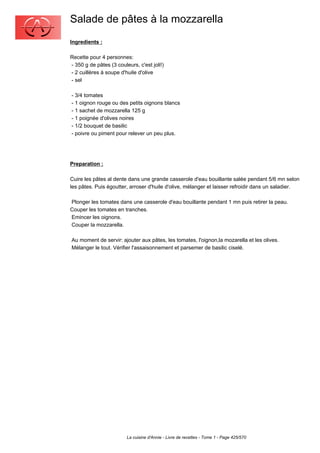 Salade de pâtes à la mozzarella
Ingredients :

Recette pour 4 personnes:
- 350 g de pâtes (3 couleurs, c'est joli!)
- 2 cuillères à soupe d'huile d'olive
- sel

- 3/4 tomates
- 1 oignon rouge ou des petits oignons blancs
- 1 sachet de mozzarella 125 g
- 1 poignée d'olives noires
- 1/2 bouquet de basilic
- poivre ou piment pour relever un peu plus.




Preparation :

Cuire les pâtes al dente dans une grande casserole d'eau bouillante salée pendant 5/6 mn selon
les pâtes. Puis égoutter, arroser d'huile d'olive, mélanger et laisser refroidir dans un saladier.

Plonger les tomates dans une casserole d'eau bouillante pendant 1 mn puis retirer la peau.
Couper les tomates en tranches.
Emincer les oignons.
Couper la mozzarella.

Au moment de servir: ajouter aux pâtes, les tomates, l'oignon,la mozarella et les olives.
Mélanger le tout. Vérifier l'assaisonnement et parsemer de basilic ciselé.




                         La cuisine d'Annie - Livre de recettes - Tome 1 - Page 425/570
 