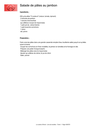 Salade de pâtes au jambon
Ingredients :

250 g de pâtes "3 couleurs" (nature, tomate, épinard)
 2 tranches de jambon
 1 tranche d'emmenthal
 qq cuillères à soupe de mayonnaise
 1 petit pot de crème fraîche
 1 petit bocal de cornichons
 1 citron
 sel, poivre



Preparation :

Faire cuire les pâtes dans une grande casserole remplie d'eau bouillante salée jusqu'à ce qu'elles
soient al dente.
 Couper les cornichons en fines rondelles, le jambon en lamelles et le fromage en dés
 Préparer une petite %mayonnaise%
 Mélanger les pâtes avec la mayonnaise
 Ajouter qq cuillères de crème, le jus de citron
 Saler, poivrer




                       La cuisine d'Annie - Livre de recettes - Tome 1 - Page 426/570
 