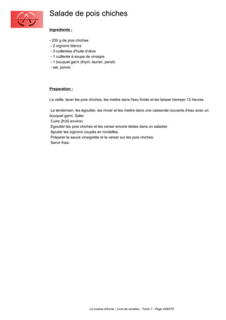 Salade de pois chiches
Ingredients :

- 250 g de pois chiches
 - 2 oignons blancs
 - 3 cuillerées d'huile d'olive
 - 1 cuillerée à soupe de vinaigre
 - 1 bouquet garni (thym, laurier, persil)
 - sel, poivre.




Preparation :

La veille, laver les pois chiches, les mettre dans l'eau froide et les laisser tremper 12 heures.

 Le lendemain, les égoutter, les rincer et les mettre dans une casserole couverts d'eau avec un
bouquet garni. Saler.
 Cuire 2h30 environ.
 Egoutter les pois chiches et les verser encore tièdes dans un saladier.
 Ajouter les oignons coupés en rondelles.
 Préparer la sauce vinaigrette et la verser sur les pois chiches.
 Servir frais.




                         La cuisine d'Annie - Livre de recettes - Tome 1 - Page 428/570
 