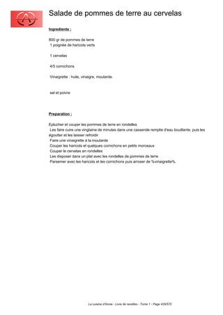 Salade de pommes de terre au cervelas
Ingredients :

800 gr de pommes de terre
 1 poignée de haricots verts

1 cervelas

4/5 cornichons

Vinaigrette : huile, vinaigre, moutarde.



sel et poivre




Preparation :

Eplucher et couper les pommes de terre en rondelles
 Les faire cuire une vingtaine de minutes dans une casserole remplie d'eau bouillante, puis les
égoutter et les laisser refroidir
 Faire une vinaigrette à la moutarde
 Couper les haricots et quelques cornichons en petits morceaux
 Couper le cervelas en rondelles
 Les disposer dans un plat avec les rondelles de pommes de terre
 Parsemer avec les haricots et les cornichons puis arroser de %vinaigrette%.




                        La cuisine d'Annie - Livre de recettes - Tome 1 - Page 429/570
 