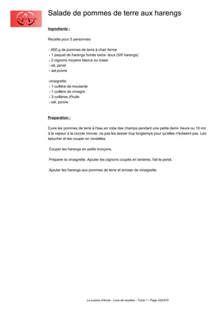 Salade de pommes de terre aux harengs
Ingredients :

Recette pour 5 personnes:

- 600 g de pommes de terre à chair ferme
- 1 paquet de harengs fumés extra- doux (5/6 harengs)
- 2 oignons moyens blancs ou roses
- ail, persil
- sel poivre

vinaigrette:
- 1 cuillère de moutarde
- 1 cuillère de vinaigre
- 3 cuillères d'huile
- sel, poivre.



Preparation :

Cuire les pommes de terre à l'eau en robe des champs pendant une petite demi- heure ou 10 mn
à la vapeur à la cocote minute; ne pas les laisser trop longtemps pour qu'elles n'éclatent pas. Les
éplucher et les couper en rondelles.

Couper les harengs en petits tronçons.

Préparer la vinaigrette. Ajouter les oignons coupés en lanières, l'ail le persil.

Ajouter les harengs aux pommes de terre et arroser de vinaigrette.




                        La cuisine d'Annie - Livre de recettes - Tome 1 - Page 430/570
 