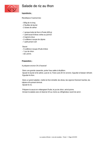 Salade de riz au thon
Ingredients :

Recettepour 6 personnes:

- 500g de riz long
- 2 feuilles de laurier
- 2 doses de safran

- 1 grosse boite de thon à l'huile (450 g)
- 1 petit bocal d'olives vertes au poivron
- 2 oignons doux
- 2 cuillères à soupe de câpres
- 1 petit piment vert

Sauce:
- 5 cuillères à soupe d'huile d'olive
- 1 jus de citron
- sel, poivre.



Preparation :

A préparer environ 3h à l'avance!

Dans une grande casserole, porter l'eau salée à ébullition.
Ajouter le laurier et le safran, puis le riz. Faire cuire 20 mn environ. Egoutter et laisser refroidir.
Egoutter le thon.

 Dans un grand saladier, mettre le thon émietté, les olives, les oignons finement hachés, les
câpres et le piment émincé.
 Ajouter le riz.

Préparer la sauce en mélangeant l'huile, le jus de citron, sel et poivre.
Arroser la salade avec et réserver 2h au moins au réfrigérateur avant de servir.




                          La cuisine d'Annie - Livre de recettes - Tome 1 - Page 431/570
 