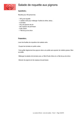 Salade de roquette aux pignons
Ingredients :

Recette pour 4/6 personnes:

- 100 g de roquette
- 1 salade verte pour mélanger: feuille de chêne, laitue...
- 4 tomates
- 30 g de pignons de pin
- des copeaux de parmesan
- huile d'olive
- 1 filet de jus de citron.




Preparation :

Laver les feuilles de roquette et de salade verte.

Couper les tomates en petits cubes.

 Faire griller légèrement les pignons dans une poêle sans ajouter de matière grasse. Bien
surveiller.

Mélanger la salade et la tomate avec un filet d'huile d'olive et un filet de jus de citron.

Décorer de pignons et de copeaux de parmesan.




                        La cuisine d'Annie - Livre de recettes - Tome 1 - Page 432/570
 