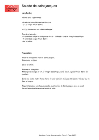 Salade de saint jacques
Ingredients :

Recette pour 4 personnes:

- 8 noix de Saint-Jacques avec le corail
- 2 c. à soupe d'huile d'olive

- 150 g de mesclun ou "salade mélangée"

Pour la vinaigrette :
- 1 cuillérée à soupe de vinaigre de vin et 1 cuillérée à café de vinaigre balsamique
- 1 cuillérée à soupe d'huile d'olive
- sel et poivre.




Preparation :

Rincer et éponger les noix de Saint-Jacques.
Les couper en deux.

Laver la salade.

 Préparer la vinaigrette:
 Mélanger le vinaigre de vin, le vinaigre balsamique, sel et poivre. Ajouter l'huile d'olive en
fouettant.

Dans une poêle, mettre l'huile d'olive et saisir les Saint-Jacques et le corail 2 min sur feu vif.
Saler et poivrer.

Répartir la salade sur chaque assiette, puis les noix de Saint-Jacques avec le corail.
Verser la vinaigrette dessus et servir de suite.




                         La cuisine d'Annie - Livre de recettes - Tome 1 - Page 433/570
 