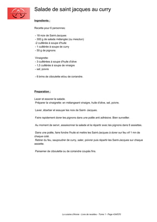 Salade de saint jacques au curry
Ingredients :

Recette pour 6 personnes:

- 18 noix de Saint-Jacques
- 300 g de salade mélangée (ou mesclun)
-2 cuillérée à soupe d'huile
- 1 cuillérée à soupe de curry
- 50 g de pignons

Vinaigrette:
- 3 cuillérées à soupe d'huile d'olive
- 1,5 cuillérée à soupe de vinaigre
- sel, poivre

- 6 brins de ciboulette et/ou de coriandre.




Preparation :

Laver et essorer la salade.
 Préparer la vinaigrette: en mélangeant vinaigre, huile d'olive, sel, poivre.

Laver, ébarber et essuyer les noix de Saint- Jacques.

Faire rapidement dorer les pignons dans une poêle anti adhésive. Bien surveiller.

Au moment de servir, assaisonner la salade et la répartir avec les pignons dans 6 assiettes.

 Dans une poêle, faire fondre l'huile et mettre les Saint-Jacques à dorer sur feu vif 1 mn de
chaque coté.
 Retirer du feu, saupoudrer de curry, saler, poivrer puis répartir les Saint-Jacques sur chaque
assiette.

Parsemer de ciboulette ou de coriandre coupés fins.




                         La cuisine d'Annie - Livre de recettes - Tome 1 - Page 434/570
 