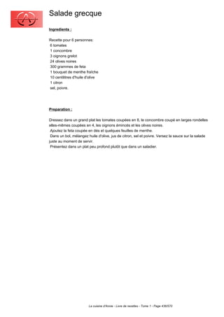 Salade grecque
Ingredients :

Recette pour 6 personnes:
6 tomates
1 concombre
3 oignons grelot
24 olives noires
300 grammes de feta
1 bouquet de menthe fraîche
10 centilitres d'huile d'olive
1 citron
sel, poivre.




Preparation :

Dressez dans un grand plat les tomates coupées en 8, le concombre coupé en larges rondelles
elles-mêmes coupées en 4, les oignons émincés et les olives noires.
 Ajoutez la feta coupée en dés et quelques feuilles de menthe.
 Dans un bol, mélangez huile d'olive, jus de citron, sel et poivre. Versez la sauce sur la salade
juste au moment de servir.
 Présentez dans un plat peu profond plutôt que dans un saladier.




                        La cuisine d'Annie - Livre de recettes - Tome 1 - Page 436/570
 