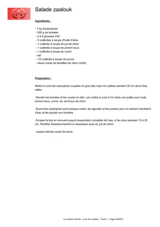 Salade zaalouk
Ingredients :

- 1 kg d'aubergines
 - 500 g de tomates
 - 5 à 6 gousses d'ail
 - 5 cuillerées à soupe d'huile d'olive
 - 1 cuillerée à soupe de jus de citron
 - 1 cuillerée à soupe de piment doux
 - 1 cuillerée à soupe de cumin
 - sel
 - 1/2 cuillerée à soupe de poivre
 - olives noires (et lamelles de citron confit).




Preparation :

Mettre à cuire les aubergines coupées en gros dés mais non pelées pendant 30 mn dans l'eau
salée.

 Monder les tomates et les couper en dés. Les mettre à cuire 5 mn dans une poêle avec huile,
piment doux, cumin, ail, sel et jus de citron.

 Quand les aubergines sont presque cuites, les égoutter et les presser pour en extraire l'excédent
d'eau et les ajouter aux tomates.

Ecraser le tout en remuant jusqu'à évaporation complète de l'eau, à feu doux pendant 15 à 20
mn. Rectifier l'assaisonnement si nécessaire avec du jus de citron.

Laisser refroidir avant de servir.




                          La cuisine d'Annie - Livre de recettes - Tome 1 - Page 438/570
 