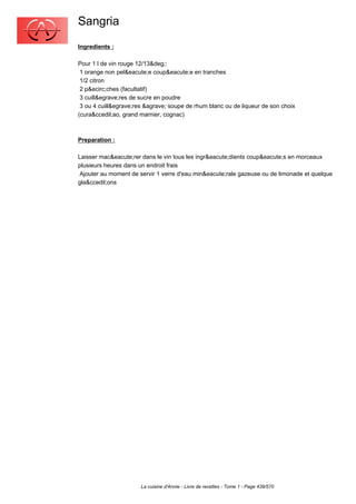 Sangria
Ingredients :

Pour 1 l de vin rouge 12/13&deg;:
 1 orange non pel&eacute;e coup&eacute;e en tranches
 1/2 citron
 2 p&ecirc;ches (facultatif)
 3 cuill&egrave;res de sucre en poudre
 3 ou 4 cuill&egrave;res &agrave; soupe de rhum blanc ou de liqueur de son choix
(cura&ccedil;ao, grand marnier, cognac)



Preparation :

Laisser mac&eacute;rer dans le vin tous les ingr&eacute;dients coup&eacute;s en morceaux
plusieurs heures dans un endroit frais
 Ajouter au moment de servir 1 verre d'eau min&eacute;rale gazeuse ou de limonade et quelque
gla&ccedil;ons




                       La cuisine d'Annie - Livre de recettes - Tome 1 - Page 439/570
 