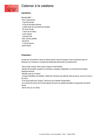 Calamar à la catalane
Ingredients :

Recette M&T:
Pour 4 personnes:
1 kg d'encornets
1 livre de tomates fraîches
1 petite boite de concentré de tomates
1/2 verre d'huile
1 verre de vin blanc
1 gros oignon
1 gousse d'ail
thym, laurier girofles
sel poivre
1 noix de beurre
persil haché




Preparation :

Couper les encornets en deux et retirer poche à encre et boyaux. laver à plusieurs eaux et
découper en morceaux y compris les tentacules.(Demander au poissonnier).

 Dans l'huile chaude, faire revenir l'oignon et l'ail hachés.
 Ajouter les tomates coupées en morceaux, pressées, épépinées, le concentré de tomates,
l'assaisonnement.
 Mouiller avec le vin blanc.
 Lorsque l'ébullition est rétablie, mettre les morceaux de calamar dans la sauce, couvrir et cuire à
feu doux.
 Si la sauce était trop "longue", découvrir pour faciliter l'évaporation.
 Au moment de servir,hors du feu,ajouter le beurre en petites parcelles et saupoudrer de persil
haché
 Servir avec du riz créole.




                         La cuisine d'Annie - Livre de recettes - Tome 1 - Page 44/570
 
