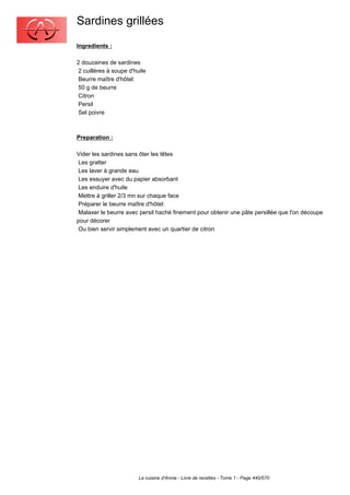 Sardines grillées
Ingredients :

2 douzaines de sardines
 2 cuillères à soupe d'huile
 Beurre maître d'hôtel:
 50 g de beurre
 Citron
 Persil
 Sel poivre



Preparation :

Vider les sardines sans ôter les têtes
 Les gratter
 Les laver à grande eau
 Les essuyer avec du papier absorbant
 Les enduire d'huile
 Mettre à griller 2/3 mn sur chaque face
 Préparer le beurre maître d'hôtel:
 Malaxer le beurre avec persil haché finement pour obtenir une pâte persillée que l'on découpe
pour décorer
 Ou bien servir simplement avec un quartier de citron




                         La cuisine d'Annie - Livre de recettes - Tome 1 - Page 440/570
 