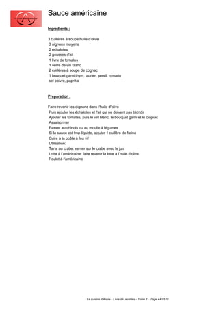 Sauce américaine
Ingredients :

3 cuillères à soupe huile d'olive
 3 oignons moyens
 2 échalotes
 2 gousses d'ail
 1 livre de tomates
 1 verre de vin blanc
 2 cuillères à soupe de cognac
 1 bouquet garni thym, laurier, persil, romarin
 sel poivre, paprika



Preparation :

Faire revenir les oignons dans l'huile d'olive
Puis ajouter les échalotes et l'ail qui ne doivent pas blondir
Ajouter les tomates, puis le vin blanc, le bouquet garni et le cognac
Assaisonner
Passer au chinois ou au moulin à légumes
Si la sauce est trop liquide, ajouter 1 cuillère de farine
Cuire à la poêle à feu vif
Utilisation:
Tarte au crabe: verser sur le crabe avec le jus
Lotte à l'américaine: faire revenir la lotte à l'huile d'olive
Poulet à l'américaine




                        La cuisine d'Annie - Livre de recettes - Tome 1 - Page 442/570
 