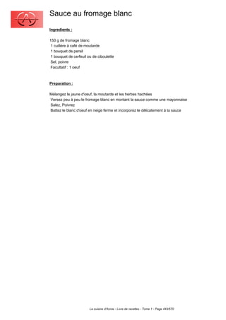 Sauce au fromage blanc
Ingredients :

150 g de fromage blanc
 1 cuillère à café de moutarde
 1 bouquet de persil
 1 bouquet de cerfeuil ou de ciboulette
 Sel, poivre
 Facultatif : 1 oeuf



Preparation :

Mélangez le jaune d'oeuf, la moutarde et les herbes hachées
Versez peu à peu le fromage blanc en montant la sauce comme une mayonnaise
Salez, Poivrez
Battez le blanc d'oeuf en neige ferme et incorporez le délicatement à la sauce




                        La cuisine d'Annie - Livre de recettes - Tome 1 - Page 443/570
 