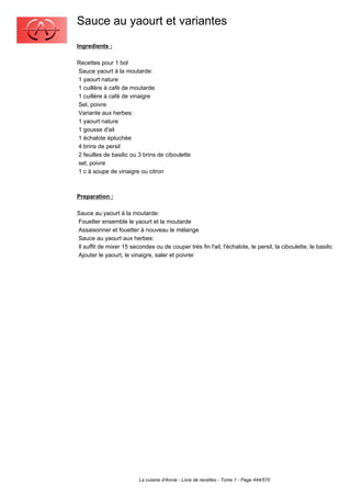 Sauce au yaourt et variantes
Ingredients :

Recettes pour 1 bol
Sauce yaourt à la moutarde:
1 yaourt nature
1 cuillère à café de moutarde
1 cuillère à café de vinaigre
Sel, poivre
Variante aux herbes:
1 yaourt nature
1 gousse d'ail
1 échalote épluchée
4 brins de persil
2 feuilles de basilic ou 3 brins de ciboulette
sel, poivre
1 c à soupe de vinaigre ou citron



Preparation :

Sauce au yaourt à la moutarde:
Fouetter ensemble le yaourt et la moutarde
Assaisonner et fouetter à nouveau le mélange
Sauce au yaourt aux herbes:
Il suffit de mixer 15 secondes ou de couper très fin l'ail, l'échalote, le persil, la ciboulette, le basilic
Ajouter le yaourt, le vinaigre, saler et poivrer




                          La cuisine d'Annie - Livre de recettes - Tome 1 - Page 444/570
 