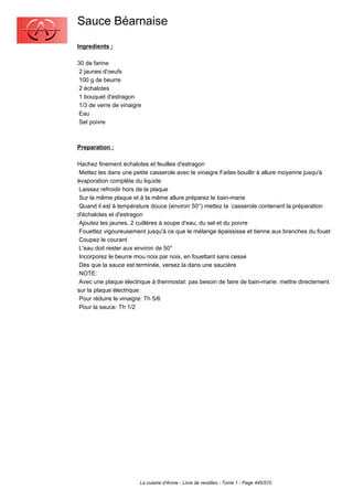 Sauce Béarnaise
Ingredients :

30 de farine
 2 jaunes d'oeufs
 100 g de beurre
 2 échalotes
 1 bouquet d'estragon
 1/3 de verre de vinaigre
 Eau
 Sel poivre



Preparation :

Hachez finement échalotes et feuilles d'estragon
 Mettez les dans une petite casserole avec le vinaigre Faites bouillir à allure moyenne jusqu'à
évaporation complète du liquide
 Laissez refroidir hors de la plaque
 Sur la même plaque et à la même allure préparez le bain-marie
 Quand il est à température douce (environ 50°) mettez la casserole contenant la préparation
d'échalotes et d'estragon
 Ajoutez les jaunes, 2 cuillères à soupe d'eau, du sel et du poivre
 Fouettez vigoureusement jusqu'à ce que le mélange épaississe et tienne aux branches du fouet
 Coupez le courant
 L'eau doit rester aux environ de 50°
 Incorporez le beurre mou noix par noix, en fouettant sans cesse
 Dès que la sauce est terminée, versez la dans une saucière
 NOTE:
 Avec une plaque électrique à thermostat: pas besoin de faire de bain-marie: mettre directement
sur la plaque électrique:
 Pour réduire le vinaigre: Th 5/6
 Pour la sauce: Th 1/2




                        La cuisine d'Annie - Livre de recettes - Tome 1 - Page 445/570
 