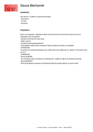 Sauce Béchamel
Ingredients :

30 g farine (1 cuillère à soupe très bombée)
 30 g beurre
 1/2 l lait
 sel poivre



Preparation :

Dans une casserole, mélangez à allure moyenne le beurre et la farine jusqu'à ce que la
préparation soit mousseuse
 Ajoutez le lait froid d'un seul coup
 Salez, poivrez
 Fouettez jusqu'à épaississement
 Puis passez à allure douce et laissez mijoter quelques minutes en surveillant
 ATTENTION:
 Pour faire une béchamel épaisse pour mettre dans des crêpes par ex, utiliser 1/4 l de lait au lieu
de 1/2 l
 VARIANTES:
 Sauce AURORE:
 Au moment de servir incorporez à la béchamel 1 cuillère à café de concentré de tomate
 Sauce MORNAY:
 Hors de la plaque incorporez à la béchamel 50g de gruyère râpé et un jaune d'oeuf




                        La cuisine d'Annie - Livre de recettes - Tome 1 - Page 446/570
 