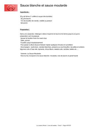 Sauce blanche et sauce moutarde
Ingredients :

30 g de farine (1 cuillère à soupe très bombée)
 30 g de beurre
 1/2 l de bouillon de viande, volaille ou poisson
 Sel poivre



Preparation :

Dans une casserole, mélanger à allure moyenne le beurre et la farine jusqu'à ce que la
préparation soit mousseuse
 Ajouter le bouillon froid d'un seul coup
 Saler, poivrer
 Fouetter jusqu'à épaississement
 Puis passer à allure douce et laisser mijoter quelques minutes en surveillant
 Accompagne : oeufs durs, viandes blanches, poissons au court-bouillon, les pâtes et certains
légumes cuits à l'eau tels: épinards, choux-fleurs, salade cuite, carottes, bettes etc.....

Variante: La Sauce Moutarde:
Hors du feu incorporer à la sauce blanche: moutarde, noix de beurre et persil haché




                        La cuisine d'Annie - Livre de recettes - Tome 1 - Page 447/570
 