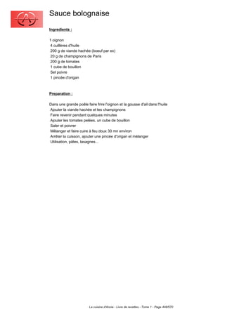 Sauce bolognaise
Ingredients :

1 oignon
 4 cuillères d'huile
 200 g de viande hachée (boeuf par ex)
 20 g de champignons de Paris
 200 g de tomates
 1 cube de bouillon
 Sel poivre
 1 pincée d'origan



Preparation :

Dans une grande poêle faire frire l'oignon et la gousse d'ail dans l'huile
Ajouter la viande hachée et les champignons
Faire revenir pendant quelques minutes
Ajouter les tomates pelées, un cube de bouillon
Saler et poivrer
Mélanger et faire cuire à feu doux 30 mn environ
Arrêter la cuisson, ajouter une pincée d'origan et mélanger
Utilisation, pâtes, lasagnes...




                        La cuisine d'Annie - Livre de recettes - Tome 1 - Page 448/570
 