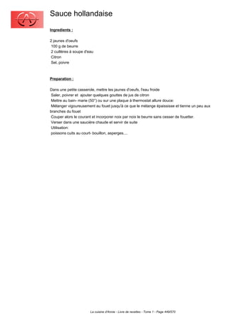 Sauce hollandaise
Ingredients :

2 jaunes d'oeufs
 100 g de beurre
 2 cuillères à soupe d'eau
 Citron
 Sel, poivre



Preparation :

Dans une petite casserole, mettre les jaunes d'oeufs, l'eau froide
 Saler, poivrer et ajouter quelques gouttes de jus de citron
 Mettre au bain- marie (50°) ou sur une plaque à thermostat allure douce:
 Mélanger vigoureusement au fouet jusqu'à ce que le mélange épaississe et tienne un peu aux
branches du fouet
 Couper alors le courant et incorporer noix par noix le beurre sans cesser de fouetter.
 Verser dans une saucière chaude et servir de suite
 Utilisation:
 poissons cuits au court- bouillon, asperges....




                        La cuisine d'Annie - Livre de recettes - Tome 1 - Page 449/570
 