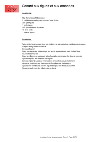 Canard aux figues et aux amandes
Ingredients :

40 g d'amandes effil&eacute;es
 2 cuill&egrave;res &agrave; soupe d'huile d'olive
 200 g de figues
 1 petit oignon
 500 g d'aiguillettes de canard
 10 cl de porto
 1 noix de beurre



Preparation :

Faites griller les amandes dans une po&ecirc;le, sans ajout de mati&egrave;re grasse
Coupez les figues en morceaux
Emincez l'oignon
Dans une sauteuse, faites revenir sur feu vif les aiguillettes avec l'huile d'olive
R&eacute;servez-les
Dans la m&ecirc;me sauteuse, faites fondre les oignons sur feu doux et couvrez
Ajoutez le porto, les amandes, les figues
Laissez mijoter 2 &agrave; 3 minutes en remuant d&eacute;licatement
Ajouter si besoin un peu d'eau pour la fluidit&eacute; de la sauce
Ajoutez une noix beurre puis les aiguillettes pour les r&eacute;chauffer
Servez chaud, avec des p&acirc;tes ou du riz




                        La cuisine d'Annie - Livre de recettes - Tome 1 - Page 45/570
 