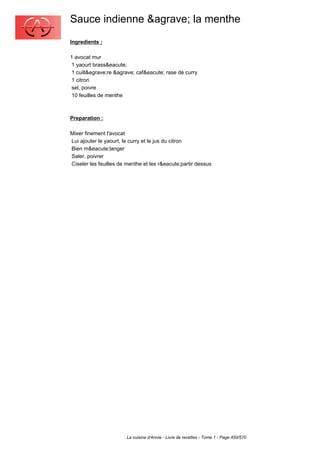 Sauce indienne &agrave; la menthe
Ingredients :

1 avocat mur
 1 yaourt brass&eacute;
 1 cuill&egrave;re &agrave; caf&eacute; rase de curry
 1 citron
 sel, poivre
 10 feuilles de menthe



Preparation :

Mixer finement l'avocat
Lui ajouter le yaourt, le curry et le jus du citron
Bien m&eacute;langer
Saler, poivrer
Ciseler les feuilles de menthe et les r&eacute;partir dessus




                        La cuisine d'Annie - Livre de recettes - Tome 1 - Page 450/570
 