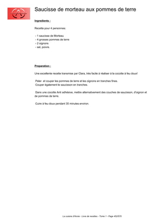 Saucisse de morteau aux pommes de terre
Ingredients :

Recette pour 4 personnes:

- 1 saucisse de Morteau
- 4 grosses pommes de terre
- 2 oignons
- sel, poivre.




Preparation :

Une excellente recette transmise par Clara, très facile à réaliser à la cocotte à feu doux!

Peler et couper les pommes de terre et les oignons en tranches fines.
Couper également le saucisson en tranches.

 Dans une cocotte Anti adhésive, mettre alternativement des couches de saucisson, d'oignon et
de pommes de terre.

Cuire à feu doux pendant 35 minutes environ.




                        La cuisine d'Annie - Livre de recettes - Tome 1 - Page 452/570
 