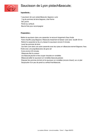 Saucisson de Lyon pistach&eacute;
Ingredients :

1 saucisson de Lyon pistach&eacute; &agrave; cuire
 1 kg de pommes de terre &agrave; chair ferme
 Sel, poivre
 Persil (ou cerfeuil)
 Beurre frais pour accompagner



Preparation :

Mettre le saucisson dans une casserole, le recouvrir largement d'eau froide
 Faire chauffer jusqu'&agrave; fr&eacute;missement et laisser cuire sans bouillir 30 mn
 Retirer la casserole du feu et y laisser le saucisson encore 5 minutes
 Laver les pommes de terre
 Les faire cuire dans une autre casserole avec leur peau en d&eacute;marrant &agrave; l'eau
froide avec une poign&eacute;e de gros sel
 Cuire environ 20 minutes
 V&eacute;rifier la cuisson
 Les &eacute;plucher et les couper chaudes en rondelles
 D&eacute;tailler le saucisson en rondelles &eacute;paisses
 Disposer les pommes de terre et le saucisson en rondelles (encore chaud), sur un plat
 Saupoudrer d'un peu de persil ou cerfeuil hach&eacute;




                       La cuisine d'Annie - Livre de recettes - Tome 1 - Page 455/570
 