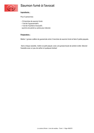 Saumon fumé à l'avocat
Ingredients :

Pour 5 personnes:

- 10 tranches de saumon fumé
- 1 bol de %guacamole%
- 1 bol de %sorbet à l'avocat%
- qq brins de persil ou autres pour décorer.



Preparation :

Mettre 1 grosse cuillère de guacamole entre 2 tranches de saumon fumé et faire 5 petits paquets.



 Dans chaque assiette, mettre ce petit paquet, avec une grosse boule de sorbet à côté. Décorer
l'assiette avec un peu de safran et quelques herbes!




                       La cuisine d'Annie - Livre de recettes - Tome 1 - Page 456/570
 