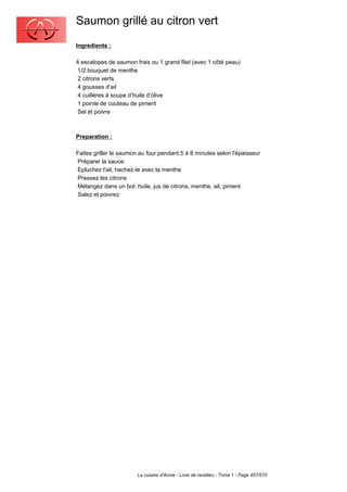 Saumon grillé au citron vert
Ingredients :

4 escalopes de saumon frais ou 1 grand filet (avec 1 côté peau)
 1/2 bouquet de menthe
 2 citrons verts
 4 gousses d’ail
 4 cuillères à soupe d’huile d’olive
 1 pointe de couteau de piment
 Sel et poivre



Preparation :

Faites griller le saumon au four pendant 5 à 8 minutes selon l'épaisseur
Préparer la sauce:
Epluchez l'ail, hachez-le avec la menthe
Pressez les citrons
Mélangez dans un bol: huile, jus de citrons, menthe, ail, piment
Salez et poivrez




                        La cuisine d'Annie - Livre de recettes - Tome 1 - Page 457/570
 