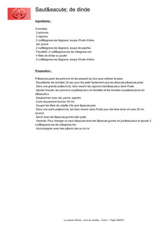 Saut&eacute; de dinde
Ingredients :

4 tomates
 2 poivrons
 2 oignons
 2 cuill&egrave;res &agrave; soupe d'huile d'olive
 sel, poivre
 2 cuill&egrave;res &agrave; soupe de paprika
 Facultatif: 2 cuill&egrave;res de cr&egrave;me
 4 filets de dinde ou poulet
 2 cuill&egrave;res &agrave; soupe d'huile d'olive



Preparation :

Pr&eacute;parer les poivrons en les passant au four pour enlever la peau
 Ebouillanter les tomates 30 sec pour les peler facilement puis les &eacute;p&eacute;piner
 Dans une grande po&ecirc;le, faire revenir les oignons hach&eacute;s dans l'huile
 Ajouter ensuite, les poivrons coup&eacute;s en lamelles et les tomates coup&eacute;es en
d&eacute;s
 Assaisonner avec sel, poivre, paprika
 Cuire doucement environ 30 mn
 Couper les filets de volaille s'ils sont &eacute;pais
 Dans une autre po&ecirc;le, les faire revenir dans l'huile pour les faire dorer et cuire 20 mn
environ
 Servir avec les l&eacute;gumes tels quels
 Variante: Pour changer on peut r&eacute;duire les l&eacute;gumes en pur&eacute;e et ajouter 2
cuill&egrave;res de cr&egrave;me.
 Accompagner avec des p&acirc;tes ou du riz




                        La cuisine d'Annie - Livre de recettes - Tome 1 - Page 458/570
 