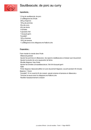 Saut&eacute; de porc au curry
Ingredients :

1,5 kg de saut&eacute; de porc
 2 cuill&egrave;res d'huile
 200 g d'oignons
 100 g de pommes
 50 g de curry
 40 g de farine
 3 tomates
 4 gousses d'ail
 1 bouquet garni.
 Facultatif :
 100 g d'ananas
 100 g de banane
 1 cuill&egrave;re de cr&egrave;me fra&icirc;che



Preparation :

Faire rissoler la viande dans l'huile
D&eacute;graisser
Ajouter les pommes en d&eacute;s, les oignons cisel&eacute;s et laisser suer doucement
Ajouter la poudre de curry saupoudrer de farine
Mouiller &agrave; l'eau froide
Ajouter les tomates concass&eacute;es, l'ail et le bouquet garni
Saler
Porter &agrave; &eacute;bullition et cuire doucement &agrave; couvert pendant 45 minutes
&agrave; 1 heure
Facultatif: 10 mn avant la fin de cuisson, ajouter ananas et bananes en d&eacute;s
Terminer la sauce avec la cr&egrave;me fra&icirc;che
Rectifier l'assaisonnement si besoin




                       La cuisine d'Annie - Livre de recettes - Tome 1 - Page 459/570
 